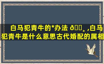 白马犯青牛的*
办法 🕸 ,白马犯青牛是什么意思古代婚配的属相有什么 🌼 禁忌